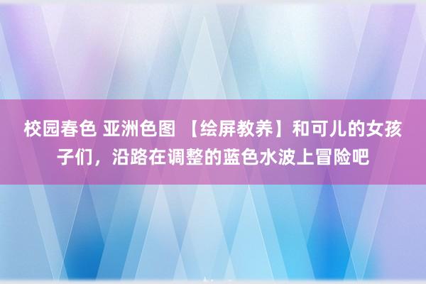 校园春色 亚洲色图 【绘屏教养】和可儿的女孩子们，沿路在调整的蓝色水波上冒险吧