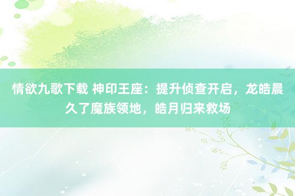 情欲九歌下载 神印王座：提升侦查开启，龙皓晨久了魔族领地，皓月归来救场