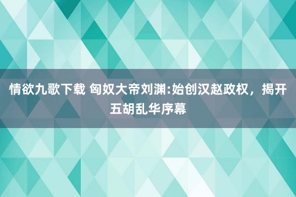 情欲九歌下载 匈奴大帝刘渊:始创汉赵政权，揭开五胡乱华序幕