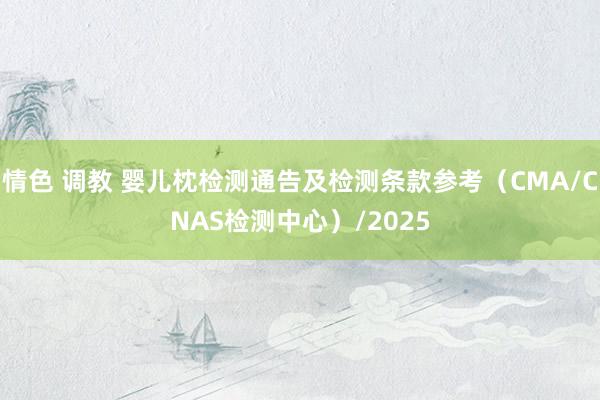 情色 调教 婴儿枕检测通告及检测条款参考（CMA/CNAS检测中心）/2025