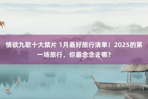 情欲九歌十大禁片 1月最好旅行清单！2025的第一场旅行，你最念念去哪？