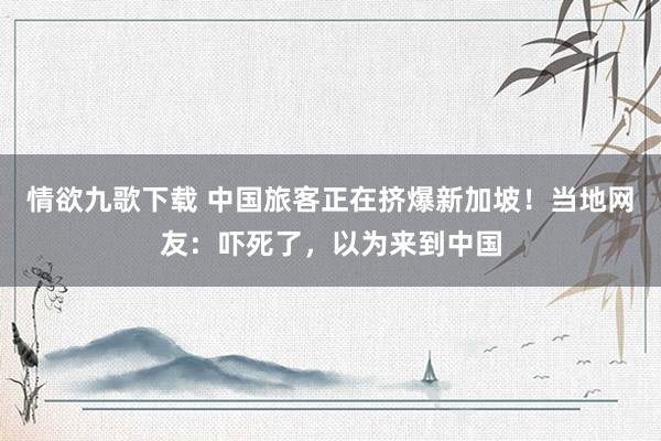 情欲九歌下载 中国旅客正在挤爆新加坡！当地网友：吓死了，以为来到中国