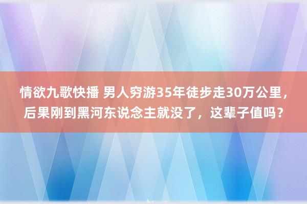 情欲九歌快播 男人穷游35年徒步走30万公里，后果刚到黑河东说念主就没了，这辈子值吗？