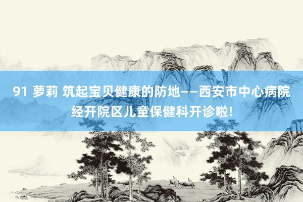 91 萝莉 筑起宝贝健康的防地——西安市中心病院经开院区儿童保健科开诊啦!