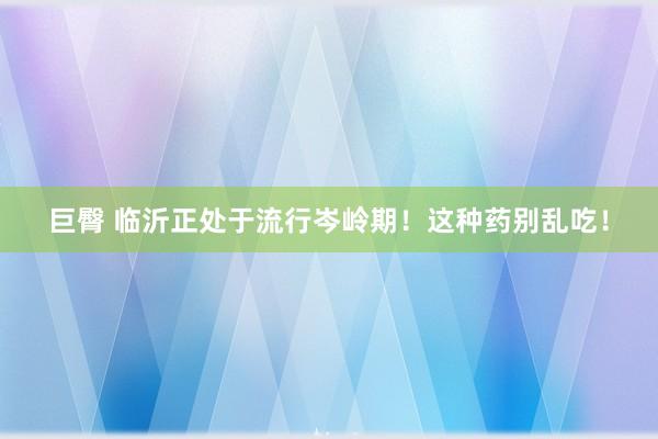 巨臀 临沂正处于流行岑岭期！这种药别乱吃！