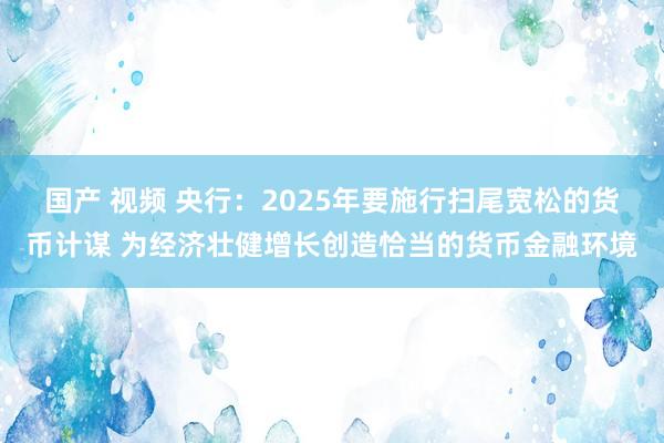 国产 视频 央行：2025年要施行扫尾宽松的货币计谋 为经济壮健增长创造恰当的货币金融环境