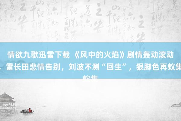 情欲九歌迅雷下载 《风中的火焰》剧情轰动滚动，雷长田悲情告别，刘波不测“回生”，狠脚色再蚁集