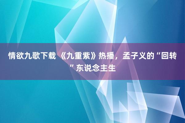 情欲九歌下载 《九重紫》热播，孟子义的“回转”东说念主生