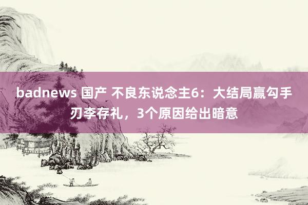 badnews 国产 不良东说念主6：大结局赢勾手刃李存礼，3个原因给出暗意