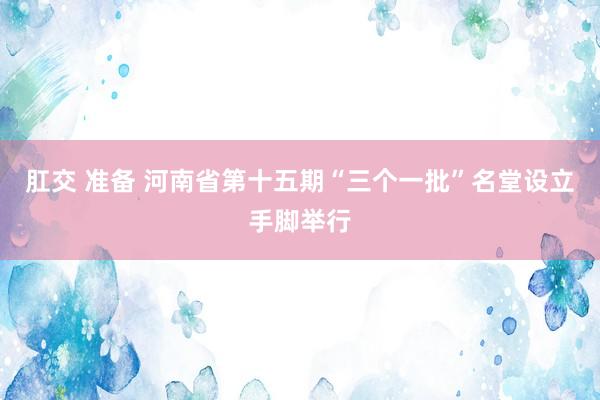 肛交 准备 河南省第十五期“三个一批”名堂设立手脚举行