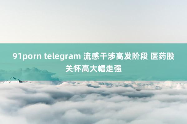 91porn telegram 流感干涉高发阶段 医药股关怀高大幅走强