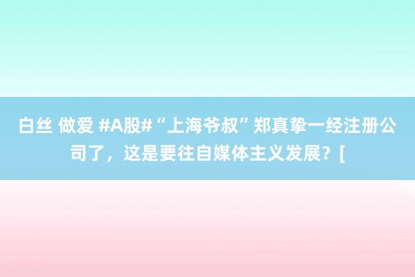 白丝 做爱 #A股#“上海爷叔”郑真挚一经注册公司了，这是要往自媒体主义发展？[