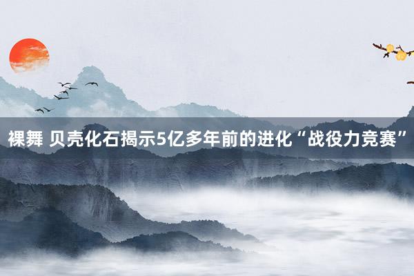 裸舞 贝壳化石揭示5亿多年前的进化“战役力竞赛”