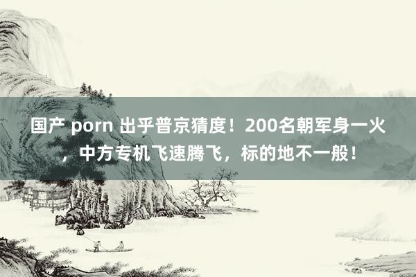 国产 porn 出乎普京猜度！200名朝军身一火，中方专机飞速腾飞，标的地不一般！