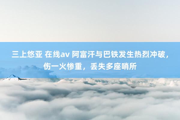 三上悠亚 在线av 阿富汗与巴铁发生热烈冲破，伤一火惨重，丢失多座哨所