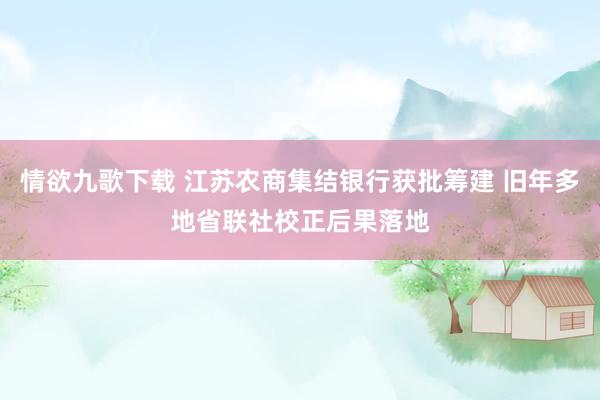 情欲九歌下载 江苏农商集结银行获批筹建 旧年多地省联社校正后果落地