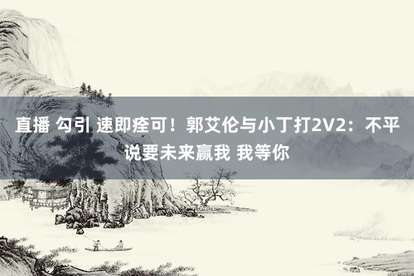 直播 勾引 速即痊可！郭艾伦与小丁打2V2：不平说要未来赢我 我等你