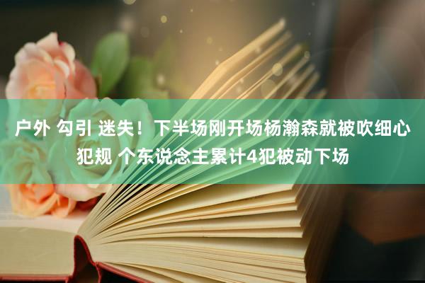 户外 勾引 迷失！下半场刚开场杨瀚森就被吹细心犯规 个东说念主累计4犯被动下场