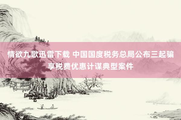 情欲九歌迅雷下载 中国国度税务总局公布三起骗享税费优惠计谋典型案件