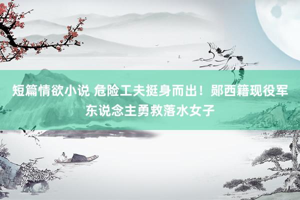 短篇情欲小说 危险工夫挺身而出！郧西籍现役军东说念主勇救落水女子