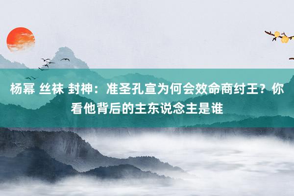 杨幂 丝袜 封神：准圣孔宣为何会效命商纣王？你看他背后的主东说念主是谁