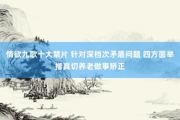 情欲九歌十大禁片 针对深档次矛盾问题 四方面举措真切养老做事矫正