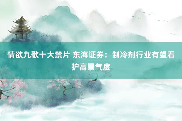 情欲九歌十大禁片 东海证券：制冷剂行业有望看护高景气度