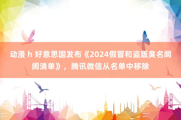 动漫 h 好意思国发布《2024假冒和盗版臭名阛阓清单》，腾讯微信从名单中移除