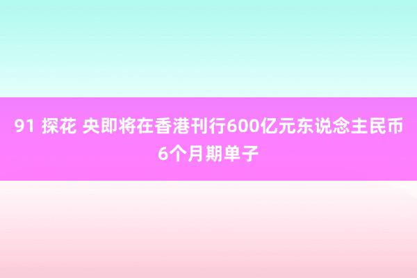 91 探花 央即将在香港刊行600亿元东说念主民币6个月期单子