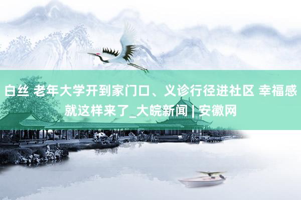 白丝 老年大学开到家门口、义诊行径进社区 幸福感就这样来了_大皖新闻 | 安徽网