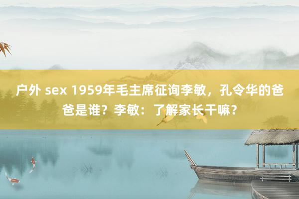 户外 sex 1959年毛主席征询李敏，孔令华的爸爸是谁？李敏：了解家长干嘛？