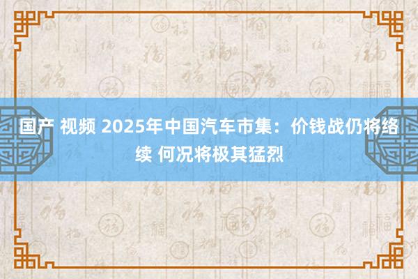 国产 视频 2025年中国汽车市集：价钱战仍将络续 何况将极其猛烈