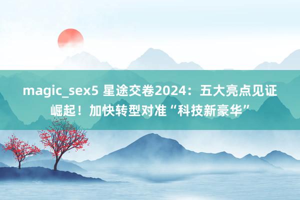 magic_sex5 星途交卷2024：五大亮点见证崛起！加快转型对准“科技新豪华”