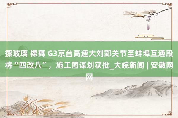 擦玻璃 裸舞 G3京台高速大刘郢关节至蚌埠互通段将“四改八”，施工图谋划获批_大皖新闻 | 安徽网