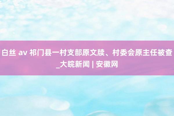 白丝 av 祁门县一村支部原文牍、村委会原主任被查_大皖新闻 | 安徽网