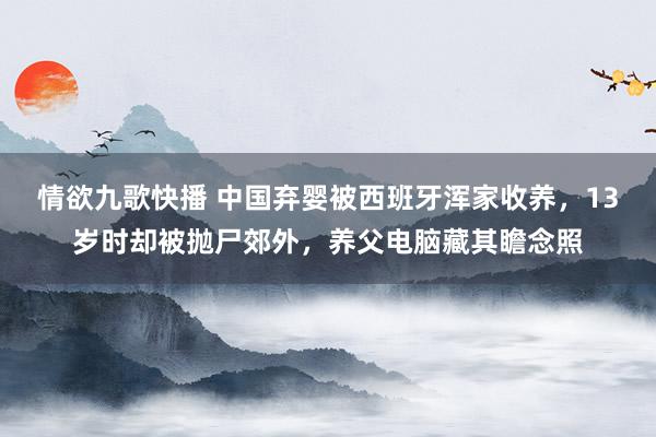 情欲九歌快播 中国弃婴被西班牙浑家收养，13岁时却被抛尸郊外，养父电脑藏其瞻念照