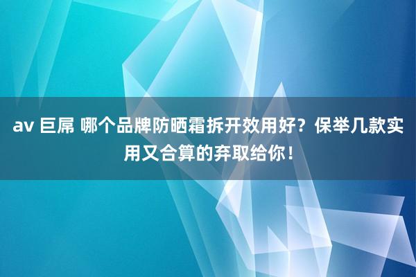 av 巨屌 哪个品牌防晒霜拆开效用好？保举几款实用又合算的弃取给你！