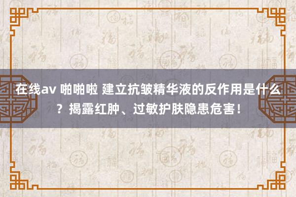 在线av 啪啪啦 建立抗皱精华液的反作用是什么？揭露红肿、过敏护肤隐患危害！