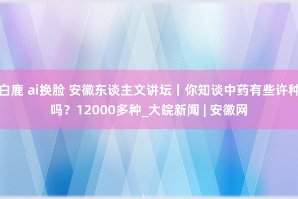 白鹿 ai换脸 安徽东谈主文讲坛丨你知谈中药有些许种吗？12000多种_大皖新闻 | 安徽网