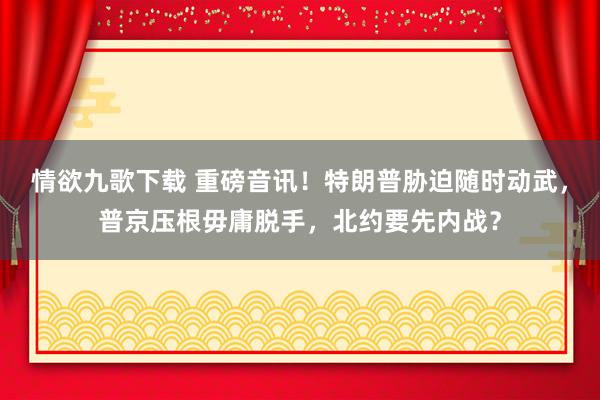 情欲九歌下载 重磅音讯！特朗普胁迫随时动武，普京压根毋庸脱手，北约要先内战？