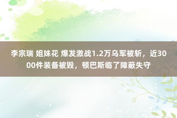 李宗瑞 姐妹花 爆发激战1.2万乌军被斩，近3000件装备被毁，顿巴斯临了障蔽失守