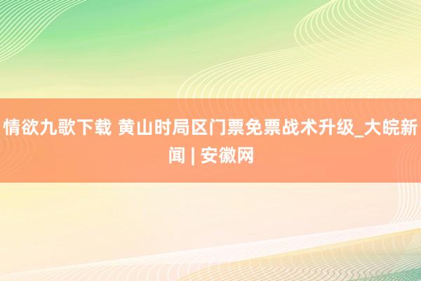 情欲九歌下载 黄山时局区门票免票战术升级_大皖新闻 | 安徽网