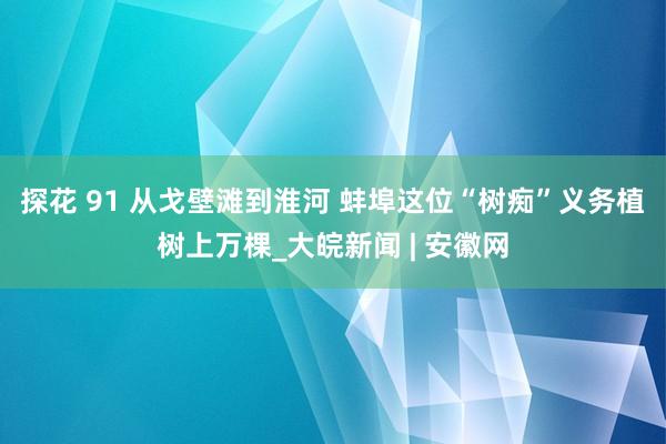 探花 91 从戈壁滩到淮河 蚌埠这位“树痴”义务植树上万棵_大皖新闻 | 安徽网