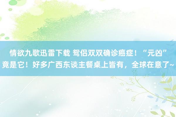 情欲九歌迅雷下载 鸳侣双双确诊癌症！“元凶”竟是它！好多广西东谈主餐桌上皆有，全球在意了~