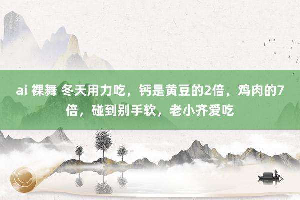 ai 裸舞 冬天用力吃，钙是黄豆的2倍，鸡肉的7倍，碰到别手软，老小齐爱吃