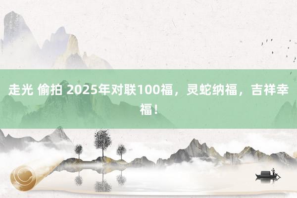 走光 偷拍 2025年对联100福，灵蛇纳福，吉祥幸福！