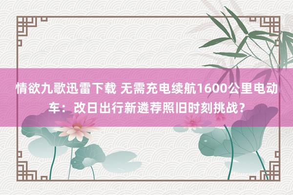 情欲九歌迅雷下载 无需充电续航1600公里电动车：改日出行新遴荐照旧时刻挑战？