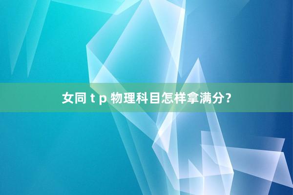 女同 t p 物理科目怎样拿满分？