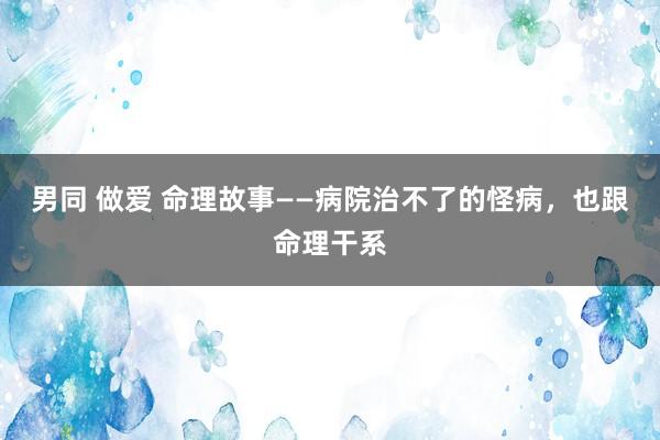 男同 做爱 命理故事——病院治不了的怪病，也跟命理干系