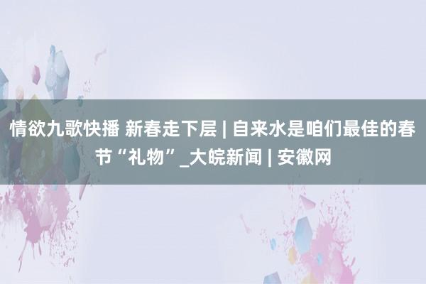 情欲九歌快播 新春走下层 | 自来水是咱们最佳的春节“礼物”_大皖新闻 | 安徽网